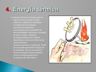  La energía térmica es la fuerza que se
libera en forma de calor, puede
obtenerse mediante la naturaleza
y también del sol mediante
una reacción exotérmica
como podría ser la combustión de
los combustibles, reacciones nucleares
de fusión o fisión, mediante
la energía eléctrica por el efecto
denominado Joule o por ultimo como
residuo de otros
procesos químicos o mecánicos. Tamb
ién es posible aprovechar energía de
la naturaleza  que se encuentra en
forma de energía térmica calorífica,
como la energía geotérmica o
la energía solar fotovoltaica.
4.4. Energía térmicaEnergía térmica
 