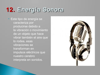  Este tipo de energía se
caracteriza por
producirse debido a
la vibración o movimiento
de un objeto que hace
vibrar también el aire que
lo rodea, esas
vibraciones se
transforman en
impulsos eléctricos que
nuestro cerebro
interpreta en sonidos.
12.12. Energía Sonora Energía Sonora
 