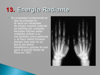  Su propiedad fundamental es
que se propaga en
el vació sin necesidad
de ningún soporte material,
se trasmite por unidades
llamadas fotones estas
unidades actúan a su
vez también como partícula
s, el físico Albert Einstein
planteo todo esto en su
teoría del efecto
fotoeléctrico gracias al cual
ganó el premio Nobel de
física en 1921.
13. 13. Energía RadianteEnergía Radiante
 