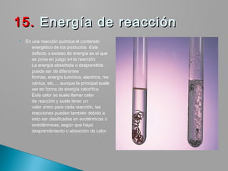  En una reacción química el contenido
energético de los productos  Este
defecto o exceso de energía es el que
se pone en juego en la reacción.
La energía absorbida o desprendida
puede ser de diferentes
formas, energía lumínica, eléctrica, me
cánica, etc…, aunque la principal suele
ser en forma de energía calorífica.
Este calor se suele llamar calor
de reacción y suele tener un
valor único para cada reacción, las
reacciones pueden también debido a
esto ser clasificadas en exotérmicas o
endotérmicas, según que haya
desprendimiento o absorción de calor.
15.15. Energía de reacción  Energía de reacción 
 