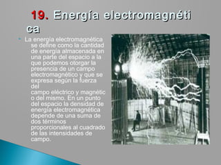  La energía electromagnética 
se define como la cantidad
de energía almacenada en
una parte del espacio a la
que podemos otorgar la
presencia de un campo
electromagnético y que se
expresa según la fuerza
del
campo eléctrico y magnétic
o del mismo. En un punto
del espacio la densidad de
energía electromagnética
depende de una suma de
dos términos
proporcionales al cuadrado
de las intensidades de
campo.
  19.19. Energía electromagnéti Energía electromagnéti
ca ca 
 