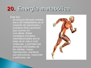  Este tipo
de energía llamada metabó
lica o de metabolismo es el
conjunto de reacciones y
procesos físico-químicos
que ocurren en
una célula. Estos
complejos procesos
interrelacionados son la
base de la vida a nivel
molecular, y permiten las
diversas actividades de
las células: crecer,
reproducirse, mantener
sus estructuras, responder
a estímulos, etc
  20.20. Energía metabólica  Energía metabólica 
 