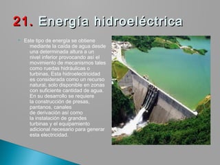  Este tipo de energía se obtiene
mediante la caída de agua desde
una determinada altura a un
nivel inferior provocando así el
movimiento de mecanismos tales
como ruedas hidráulicas o
turbinas, Esta hidroelectricidad
es considerada como un recurso
natural, solo disponible en zonas
con suficiente cantidad de agua.
En su desarrollo se requiere
la construcción de presas,
pantanos, canales
de derivación así como
la instalación de grandes
turbinas y el equipamiento
adicional necesario para generar
esta electricidad.
21. 21. Energía hidroeléctricaEnergía hidroeléctrica
 