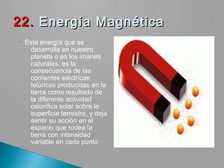  Esta energía que se
desarrolla en nuestro
planeta o en los imanes
naturales. es la
consecuencia de las
corrientes eléctricas
telúricas producidas en la
tierra como resultado de
la diferente actividad
calorífica solar sobre la
superficie terrestre, y deja
sentir su acción en el
espacio que rodea la
tierra con intensidad
variable en cada punto
22.22. Energía Magnética  Energía Magnética 
 