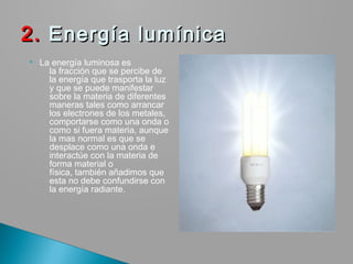 La energía luminosa es
la fracción que se percibe de
la energía que trasporta la luz
y que se puede manifestar
sobre la materia de diferentes
maneras tales como arrancar
los electrones de los metales,
comportarse como una onda o
como si fuera materia, aunque
la mas normal es que se
desplace como una onda e
interactúe con la materia de
forma material o
física, también añadimos que
esta no debe confundirse con
la energía radiante.
2.2. Energía lumínicaEnergía lumínica
 