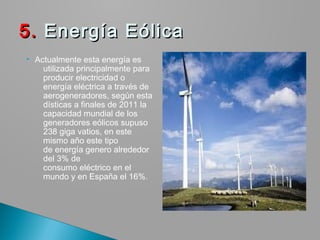  Actualmente esta energía es
utilizada principalmente para
producir electricidad o
energía eléctrica a través de
aerogeneradores, según esta
dísticas a finales de 2011 la
capacidad mundial de los
generadores eólicos supuso
238 giga vatios, en este
mismo año este tipo
de energía genero alrededor
del 3% de
consumo eléctrico en el
mundo y en España el 16%.
5.5. Energía Eólica  Energía Eólica 
 