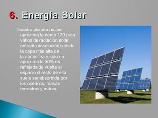  Nuestro planeta recibe
aproximadamente 170 peta
vatios de radiación solar
entrante (insolación) desde
la capa más alta de
la atmósfera y solo un
aproximado 30% es
reflejada de vuelta al
espacio el resto de ella
suele ser absorbida por
los océanos, masas
terrestres y nubes.
6.6. Energía SolarEnergía Solar
 