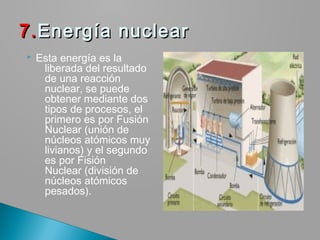  Esta energía es la
liberada del resultado
de una reacción
nuclear, se puede
obtener mediante dos
tipos de procesos, el
primero es por Fusión
Nuclear (unión de
núcleos atómicos muy
livianos) y el segundo
es por Fisión
Nuclear (división de
núcleos atómicos
pesados).
7.7.Energía nuclearEnergía nuclear
 