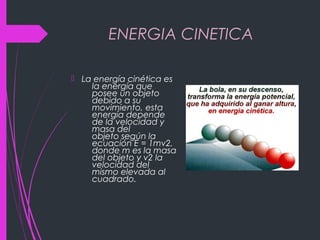 ENERGIA CINETICA
 La energía cinética es
la energía que
posee un objeto
debido a su
movimiento, esta
energía depende
de la velocidad y
masa del
objeto según la
ecuación E = 1mv2,
donde m es la masa
del objeto y v2 la
velocidad del
mismo elevada al
cuadrado.
 