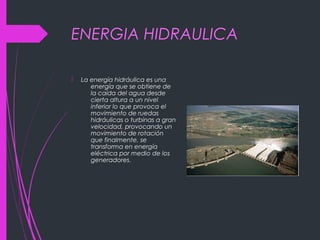 ENERGIA HIDRAULICA
 La energía hidráulica es una
energía que se obtiene de
la caída del agua desde
cierta altura a un nivel
inferior lo que provoca el
movimiento de ruedas
hidráulicas o turbinas a gran
velocidad, provocando un
movimiento de rotación
que finalmente, se
transforma en energía
eléctrica por medio de los
generadores.
 