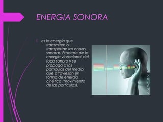 ENERGIA SONORA
 es la energía que
transmiten o
transportan las ondas
sonoras. Procede de la
energía vibracional del
foco sonoro y se
propaga a las
partículas del medio
que atraviesan en
forma de energía
cinética (movimiento
de las partículas),
 