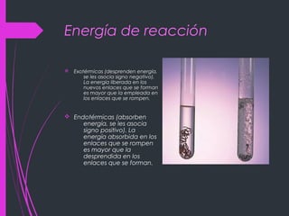 Energía de reacción
v Exotérmicas (desprenden energía,
se les asocia signo negativo).
La energía liberada en los
nuevos enlaces que se forman
es mayor que la empleada en
los enlaces que se rompen.
v Endotérmicas (absorben
energía, se les asocia
signo positivo). La
energía absorbida en los
enlaces que se rompen
es mayor que la
desprendida en los
enlaces que se forman.
 