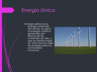Energía iónica
 Energía eólica es la
energía obtenida
del viento, es decir,
la energía cinética
generada por
efecto de las
corrientes de aire, y
que es transmutada
en otras formas útiles
de energía para las
actividades
humanas
 