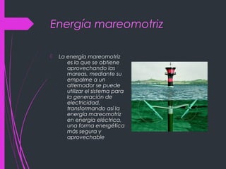 Energía mareomotriz
 La energía mareomotriz
es la que se obtiene
aprovechando las
mareas, mediante su
empalme a un
alternador se puede
utilizar el sistema para
la generación de
electricidad,
transformando así la
energía mareomotriz
en energía eléctrica,
una forma energética
más segura y
aprovechable
 