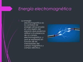 Energía electromagnética
 La energía
electromagnética es
la cantidad de
energía almacenada
en una región del
espacio que podemos
atribuir a la presencia
de un campo
electromagnético, y
que se expresará en
función de las
intensidades del
campo magnético y
campo eléctrico.
 