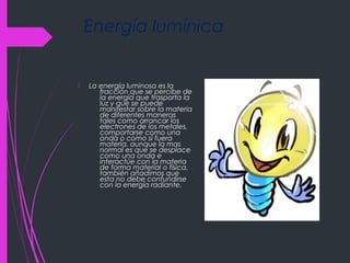 Energía lumínica
 La energía luminosa es la
fracción que se percibe de
la energía que trasporta la
luz y que se puede
manifestar sobre la materia
de diferentes maneras
tales como arrancar los
electrones de los metales,
comportarse como una
onda o como si fuera
materia, aunque la mas
normal es que se desplace
como una onda e
interactúe con la materia
de forma material o física,
también añadimos que
esta no debe confundirse
con la energía radiante.
 