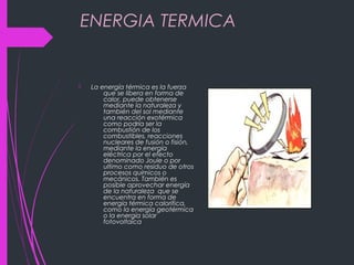 ENERGIA TERMICA
 La energía térmica es la fuerza
que se libera en forma de
calor, puede obtenerse
mediante la naturaleza y
también del sol mediante
una reacción exotérmica
como podría ser la
combustión de los
combustibles, reacciones
nucleares de fusión o fisión,
mediante la energía
eléctrica por el efecto
denominado Joule o por
ultimo como residuo de otros
procesos químicos o
mecánicos. También es
posible aprovechar energía
de la naturaleza que se
encuentra en forma de
energía térmica calorifica,
como la energía geotérmica
o la energía solar
fotovoltaica
 