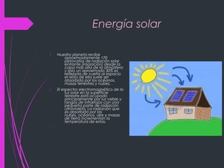 Energía solar
 Nuestro planeta recibe
aproximadamente 170
petavatios de radiación solar
entrante (insolación) desde la
capa más alta de la atmósfera
y solo un aproximado 30% es
reflejada de vuelta al espacio
el resto de ella suele ser
absorbida por los océanos,
masas terrestres y nubes.
 El espectro electromagnético de la
luz solar en la superficie
terrestre está ocupado
principalmente por luz visible y
rangos de infrarrojos con una
pequeña parte de radiación
ultravioleta. La radiación que
es absorbida por las
nubes, océanos, aire y masas
de tierra incrementan la
temperatura de estas.

 