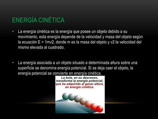 ENERGÍA CINÉTICA
• La energía cinética es la energía que posee un objeto debido a su
movimiento, esta energía depende de la velocidad y masa del objeto según
la ecuación E = 1mv2, donde m es la masa del objeto y v2 la velocidad del
mismo elevada al cuadrado.
• La energía asociada a un objeto situado a determinada altura sobre una
superficie se denomina energía potencial. Si se deja caer el objeto, la
energía potencial se convierte en energía cinética.
 