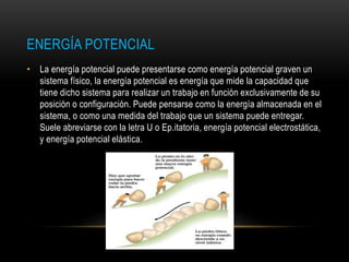 ENERGÍA POTENCIAL
• La energía potencial puede presentarse como energía potencial graven un
sistema físico, la energía potencial es energía que mide la capacidad que
tiene dicho sistema para realizar un trabajo en función exclusivamente de su
posición o configuración. Puede pensarse como la energía almacenada en el
sistema, o como una medida del trabajo que un sistema puede entregar.
Suele abreviarse con la letra U o Ep.itatoria, energía potencial electrostática,
y energía potencial elástica.
 