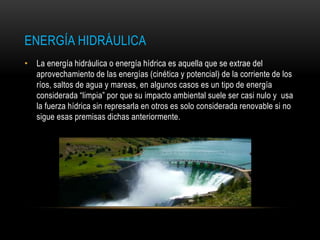ENERGÍA HIDRÁULICA
• La energía hidráulica o energía hídrica es aquella que se extrae del
aprovechamiento de las energías (cinética y potencial) de la corriente de los
ríos, saltos de agua y mareas, en algunos casos es un tipo de energía
considerada “limpia” por que su impacto ambiental suele ser casi nulo y usa
la fuerza hídrica sin represarla en otros es solo considerada renovable si no
sigue esas premisas dichas anteriormente.
 