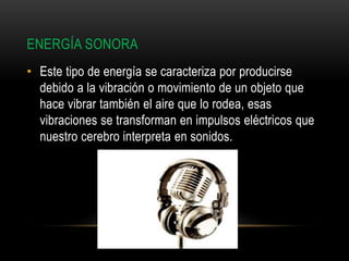 ENERGÍA SONORA
• Este tipo de energía se caracteriza por producirse
debido a la vibración o movimiento de un objeto que
hace vibrar también el aire que lo rodea, esas
vibraciones se transforman en impulsos eléctricos que
nuestro cerebro interpreta en sonidos.
 