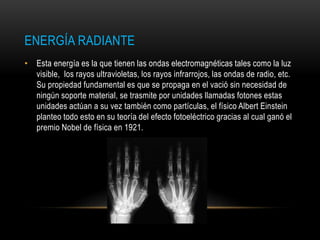 ENERGÍA RADIANTE
• Esta energía es la que tienen las ondas electromagnéticas tales como la luz
visible, los rayos ultravioletas, los rayos infrarrojos, las ondas de radio, etc.
Su propiedad fundamental es que se propaga en el vació sin necesidad de
ningún soporte material, se trasmite por unidades llamadas fotones estas
unidades actúan a su vez también como partículas, el físico Albert Einstein
planteo todo esto en su teoría del efecto fotoeléctrico gracias al cual ganó el
premio Nobel de física en 1921.
 