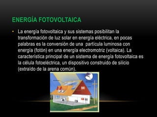 ENERGÍA FOTOVOLTAICA
• La energía fotovoltaica y sus sistemas posibilitan la
transformación de luz solar en energía eléctrica, en pocas
palabras es la conversión de una partícula luminosa con
energía (fotón) en una energía electromotriz (voltaica). La
característica principal de un sistema de energía fotovoltaica es
la célula fotoeléctrica, un dispositivo construido de silicio
(extraído de la arena común).
 