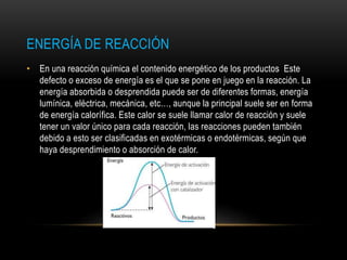 ENERGÍA DE REACCIÓN
• En una reacción química el contenido energético de los productos Este
defecto o exceso de energía es el que se pone en juego en la reacción. La
energía absorbida o desprendida puede ser de diferentes formas, energía
lumínica, eléctrica, mecánica, etc…, aunque la principal suele ser en forma
de energía calorífica. Este calor se suele llamar calor de reacción y suele
tener un valor único para cada reacción, las reacciones pueden también
debido a esto ser clasificadas en exotérmicas o endotérmicas, según que
haya desprendimiento o absorción de calor.
 