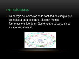 ENERGÍA IÓNICA
• La energía de ionización es la cantidad de energía que
se necesita para separar el electrón menos
fuertemente unido de un átomo neutro gaseoso en su
estado fundamental.
 