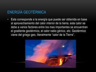 ENERGÍA GEOTÉRMICA
• Esta corresponde a la energía que puede ser obtenida en base
al aprovechamiento del calor interior de la tierra, este calor se
debe a varios factores entre los mas importantes se encuentran
el gradiente geotérmico, el calor radio génico, etc. Geotérmico
viene del griego geo, literalmente “calor de la Tierra”.
 
