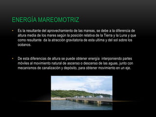 ENERGÍA MAREOMOTRIZ
• Es la resultante del aprovechamiento de las mareas, se debe a la diferencia de
altura media de los mares según la posición relativa de la Tierra y la Luna y que
como resultante da la atracción gravitatoria de esta ultima y del sol sobre los
océanos.
• De esta diferencias de altura se puede obtener energía interponiendo partes
móviles al movimiento natural de ascenso o descenso de las aguas, junto con
mecanismos de canalización y depósito, para obtener movimiento en un eje.
 