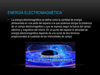 ENERGÍA ELECTROMAGNÉTICA
• La energía electromagnética se define como la cantidad de energía
almacenada en una parte del espacio a la que podemos otorgar la presencia
de un campo electromagnético y que se expresa según la fuerza del campo
eléctrico y magnético del mismo. En un punto del espacio la densidad de
energía electromagnética depende de una suma de dos términos
proporcionales al cuadrado de las intensidades de campo.
 
