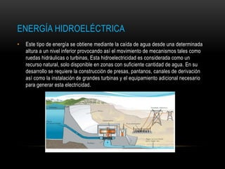 ENERGÍA HIDROELÉCTRICA
• Este tipo de energía se obtiene mediante la caída de agua desde una determinada
altura a un nivel inferior provocando así el movimiento de mecanismos tales como
ruedas hidráulicas o turbinas, Esta hidroelectricidad es considerada como un
recurso natural, solo disponible en zonas con suficiente cantidad de agua. En su
desarrollo se requiere la construcción de presas, pantanos, canales de derivación
así como la instalación de grandes turbinas y el equipamiento adicional necesario
para generar esta electricidad.
 