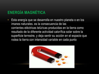 ENERGÍA MAGNÉTICA
• Esta energía que se desarrolla en nuestro planeta o en los
imanes naturales. es la consecuencia de las
corrientes eléctricas telúricas producidas en la tierra como
resultado de la diferente actividad calorífica solar sobre la
superficie terrestre, y deja sentir su acción en el espacio que
rodea la tierra con intensidad variable en cada punto
 