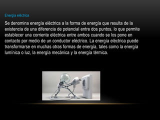 Energía eléctrica
Se denomina energía eléctrica a la forma de energía que resulta de la
existencia de una diferencia de potencial entre dos puntos, lo que permite
establecer una corriente eléctrica entre ambos cuando se los pone en
contacto por medio de un conductor eléctrico. La energía eléctrica puede
transformarse en muchas otras formas de energía, tales como la energía
lumínica o luz, la energía mecánica y la energía térmica.
 