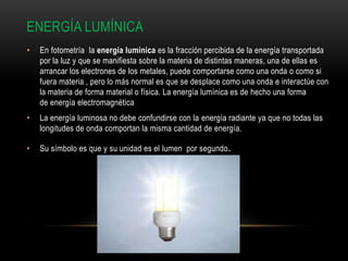 ENERGÍA LUMÍNICA
• En fotometría la energía lumínica es la fracción percibida de la energía transportada
por la luz y que se manifiesta sobre la materia de distintas maneras, una de ellas es
arrancar los electrones de los metales, puede comportarse como una onda o como si
fuera materia , pero lo más normal es que se desplace como una onda e interactúe con
la materia de forma material o física. La energía lumínica es de hecho una forma
de energía electromagnética
• La energía luminosa no debe confundirse con la energía radiante ya que no todas las
longitudes de onda comportan la misma cantidad de energía.
• Su símbolo es que y su unidad es el lumen por segundo.
 