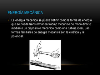 ENERGÍA MECÁNICA
• La energía mecánica se puede definir como la forma de energía
que se puede transformar en trabajo mecánico de modo directo
mediante un dispositivo mecánico como una turbina ideal. Las
formas familiares de energía mecánica son la cinética y la
potencial.
 
