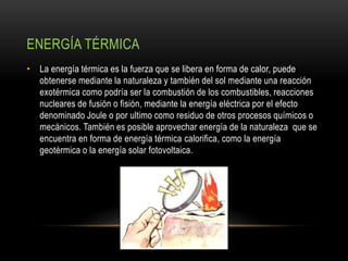 ENERGÍA TÉRMICA
• La energía térmica es la fuerza que se libera en forma de calor, puede
obtenerse mediante la naturaleza y también del sol mediante una reacción
exotérmica como podría ser la combustión de los combustibles, reacciones
nucleares de fusión o fisión, mediante la energía eléctrica por el efecto
denominado Joule o por ultimo como residuo de otros procesos químicos o
mecánicos. También es posible aprovechar energía de la naturaleza que se
encuentra en forma de energía térmica calorifica, como la energía
geotérmica o la energía solar fotovoltaica.
 
