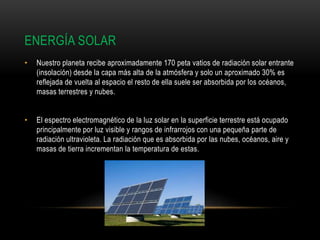 ENERGÍA SOLAR
• Nuestro planeta recibe aproximadamente 170 peta vatios de radiación solar entrante
(insolación) desde la capa más alta de la atmósfera y solo un aproximado 30% es
reflejada de vuelta al espacio el resto de ella suele ser absorbida por los océanos,
masas terrestres y nubes.
• El espectro electromagnético de la luz solar en la superficie terrestre está ocupado
principalmente por luz visible y rangos de infrarrojos con una pequeña parte de
radiación ultravioleta. La radiación que es absorbida por las nubes, océanos, aire y
masas de tierra incrementan la temperatura de estas.
 