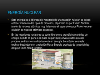 ENERGÍA NUCLEAR
• Esta energía es la liberada del resultado de una reacción nuclear, se puede
obtener mediante dos tipos de procesos, el primero es por Fusión Nuclear
(unión de núcleos atómicos muy livianos) y el segundo es por Fisión Nuclear
(división de núcleos atómicos pesados).
• En las reacciones nucleares se suele liberar una grandísima cantidad de
energía debido en parte a la masa de partículas involucradas en este
proceso, se transforma directamente en energía. Lo anterior se suele
explicar basándose en la relación Masa-Energía producto de la genialidad
del gran físico Albert Einstein.
 