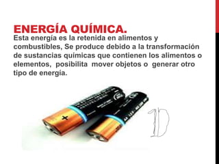 ENERGÍA QUÍMICA.
Esta energía es la retenida en alimentos y
combustibles, Se produce debido a la transformación
de sustancias químicas que contienen los alimentos o
elementos, posibilita mover objetos o generar otro
tipo de energía.
 