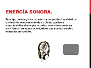 ENERGÍA SONORA.
Este tipo de energía se caracteriza por producirse debido a
la vibración o movimiento de un objeto que hace
vibrar también el aire que lo rodea, esas vibraciones se
transforman en impulsos eléctricos que nuestro cerebro
interpreta en sonidos.
 