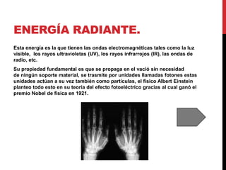 ENERGÍA RADIANTE.
Esta energía es la que tienen las ondas electromagnéticas tales como la luz
visible, los rayos ultravioletas (UV), los rayos infrarrojos (IR), las ondas de
radio, etc.
Su propiedad fundamental es que se propaga en el vació sin necesidad
de ningún soporte material, se trasmite por unidades llamadas fotones estas
unidades actúan a su vez también como partículas, el físico Albert Einstein
planteo todo esto en su teoría del efecto fotoeléctrico gracias al cual ganó el
premio Nobel de física en 1921.
 