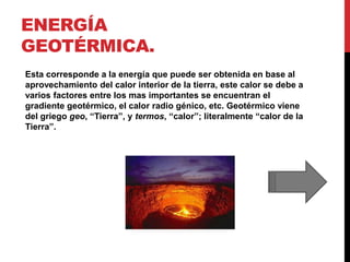 ENERGÍA
GEOTÉRMICA.
Esta corresponde a la energía que puede ser obtenida en base al
aprovechamiento del calor interior de la tierra, este calor se debe a
varios factores entre los mas importantes se encuentran el
gradiente geotérmico, el calor radio génico, etc. Geotérmico viene
del griego geo, “Tierra”, y termos, “calor”; literalmente “calor de la
Tierra”.
 