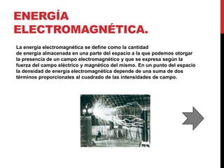 ENERGÍA
ELECTROMAGNÉTICA.
La energía electromagnética se define como la cantidad
de energía almacenada en una parte del espacio a la que podemos otorgar
la presencia de un campo electromagnético y que se expresa según la
fuerza del campo eléctrico y magnético del mismo. En un punto del espacio
la densidad de energía electromagnética depende de una suma de dos
términos proporcionales al cuadrado de las intensidades de campo.
 