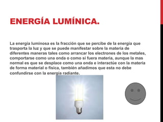 ENERGÍA LUMÍNICA.
La energía luminosa es la fracción que se percibe de la energía que
trasporta la luz y que se puede manifestar sobre la materia de
diferentes maneras tales como arrancar los electrones de los metales,
comportarse como una onda o como si fuera materia, aunque la mas
normal es que se desplace como una onda e interactúe con la materia
de forma material o física, también añadimos que esta no debe
confundirse con la energía radiante.
 