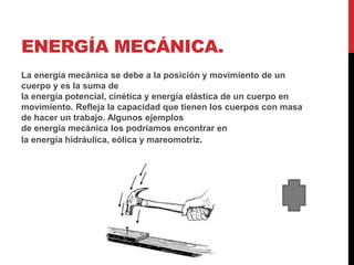 ENERGÍA MECÁNICA.
La energía mecánica se debe a la posición y movimiento de un
cuerpo y es la suma de
la energía potencial, cinética y energía elástica de un cuerpo en
movimiento. Refleja la capacidad que tienen los cuerpos con masa
de hacer un trabajo. Algunos ejemplos
de energía mecánica los podríamos encontrar en
la energía hidráulica, eólica y mareomotriz.
 