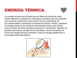 ENERGÍA TÉRMICA.
La energía térmica es la fuerza que se libera en forma de calor,
puede obtenerse mediante la naturaleza y también del sol mediante
una reacción exotérmica como podría ser la combustión de
los combustibles, reacciones nucleares de fusión o fisión, mediante
la energía eléctrica por el efecto denominado Joule o por ultimo
como residuo de otros procesos químicos o mecánicos. También es
posible aprovechar energía de la naturaleza que se encuentra en
forma de energía térmica calorífica, como la energía geotérmica o
la energía solar fotovoltaica.
 