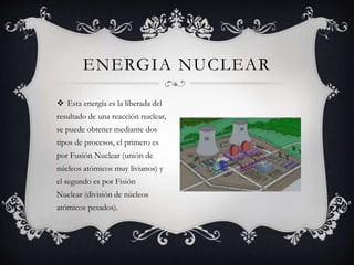  Esta energía es la liberada del
resultado de una reacción nuclear,
se puede obtener mediante dos
tipos de procesos, el primero es
por Fusión Nuclear (unión de
núcleos atómicos muy livianos) y
el segundo es por Fisión
Nuclear (división de núcleos
atómicos pesados).
ENERGIA NUCLEAR
 